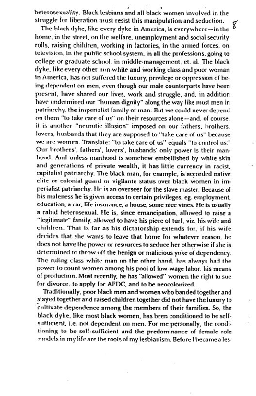 heterosexuality. Black lesbians and all black women involved in the
struggle for liberation must resist this manipulation and seduction

The black dyke, ike every dyke in America, is everywhere—in the
home, in the street, on the welfare, unemployment and social security
rolls, raising childcen, working in factories, in the armed forces, on
television, in the public schoo! system, In all the professions, going to
college or graduate school, in middle-management, et. al. The black
dyke, like every other non-white and working class and poo: woman
in America, has not suffered the luxury, privilege or oppression of be:
ing dependent on men, even though our male counterparts have heen
present, have shared our lives, work and struggle, and, in addition
have undermined our “human dignity” along the way like most men in
patriarchy, the imperialist family of man. But we could never depend
‘on thent "to lake care of us” on their resources alone—and, of course,
it is another “neurotic illasion” imposed on our fathers, brothers
lovers, husbands that they are supposed to "take care of us” because
we are wo

  

   

 

en. Translate: “to take care of us” equals “to control us!
Our brothers’, fathers’, lovers’, husbands’ only power is their man:
hood. And unless manhood is somehow embellished by white skin
and generations of private wealth, it has littie currency in racist,
capitalist patriarchy. The black man, for example, is accorded native
clite or colonial guard or vigilante status over black women in im-
perialist patriarchy. He is an overseer for the slave master. Because of
his maleness he is gi leges, eg. employment,
‘education, « cat, life invurance, a house, some nice vines. He is usually
a rabid heterosexual. He is, since emancipation, allowed lo raise @
“legitimate” family, allowed to have his piece of turf, vir. his wife and
children, That is far as his dictatorship extends for, if his wife
that she wan's to leave that home for whatever reason, he
does not have the power or resnurces to seduce her otherwise if she is
dctermined to throw off the benign of malicious yoke of dependency.
The ruling class white man on the other hand, has always had the
Power to count women among his pool of low-wage labor. his means
0! production. Most recently, he has “allowed” women the right fo sue
for divorce. to apply far AFDC, and to be neocolonized.
Traditionally, poor black men and women who banded together and
stayed together and raised children together did not have the luxury to
‘cultivate dependence among the members of their families. So, the
black dyke, like most black women, has been conditioned to be self
safficient, i not dependent on men. For me personally, the condi-
tioning to be self-sufficient and the predominance of female role
models in my life are the roots of my lesbianism. Before Ihecamea les

 

 

 

 

 

 

decid

   
